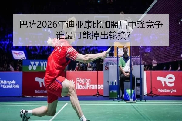 巴萨2026年迪亚康比加盟后中锋竞争：谁最可能掉出轮换？